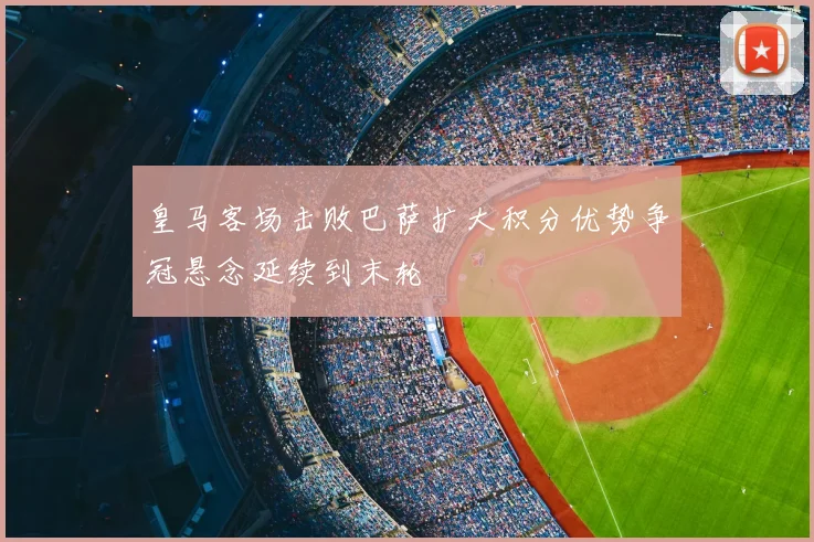 皇马客场击败巴萨扩大积分优势争冠悬念延续到末轮