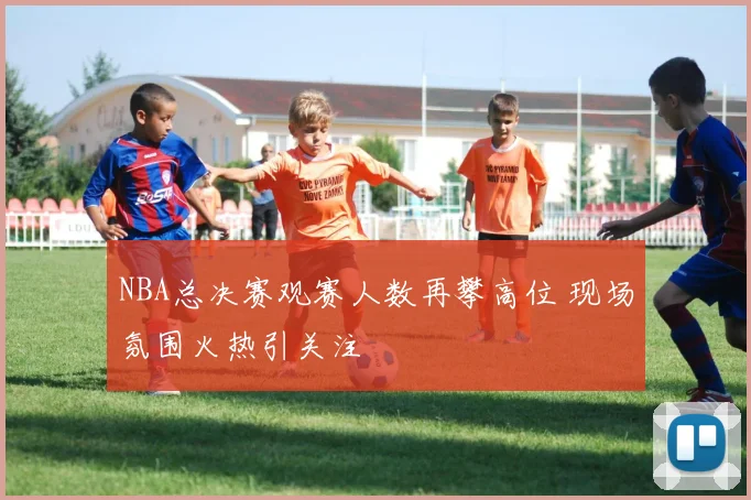NBA总决赛观赛人数再攀高位 现场氛围火热引关注