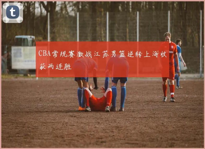 CBA常规赛激战江苏男篮逆转上海收获两连胜