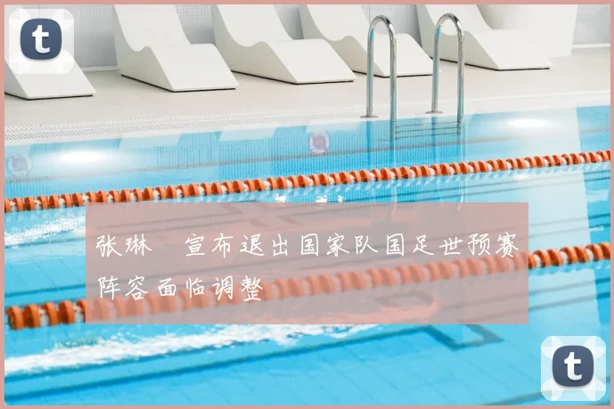 张琳芃宣布退出国家队国足世预赛阵容面临调整