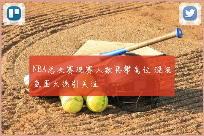 NBA总决赛观赛人数再攀高位 现场氛围火热引关注