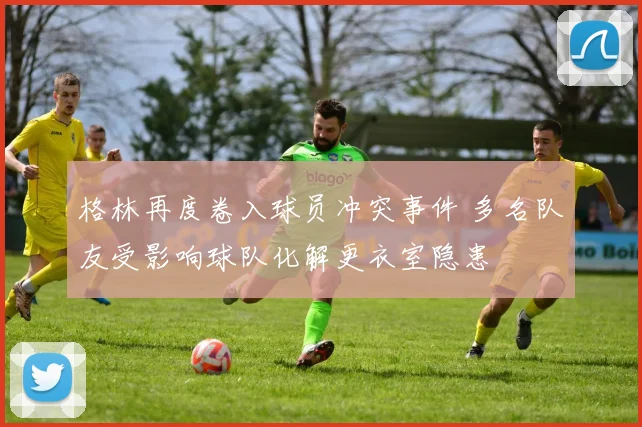 格林再度卷入球员冲突事件 多名队友受影响球队化解更衣室隐患