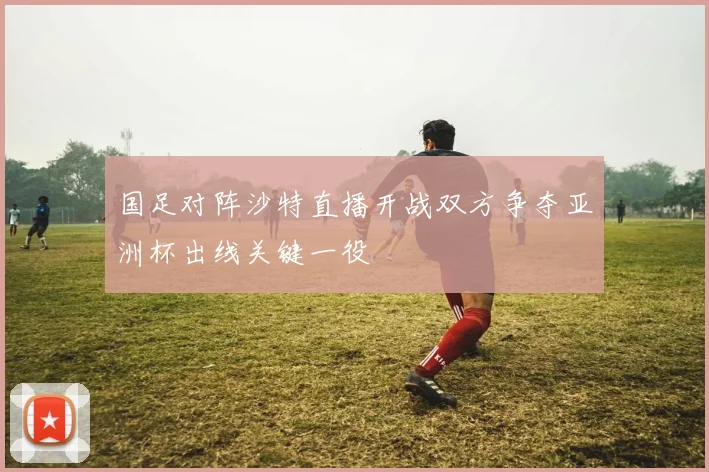国足对阵沙特直播开战双方争夺亚洲杯出线关键一役