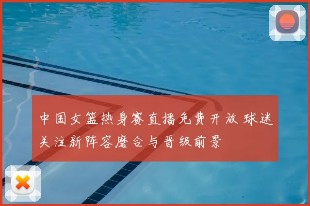 中国女篮热身赛直播免费开放 球迷关注新阵容磨合与晋级前景