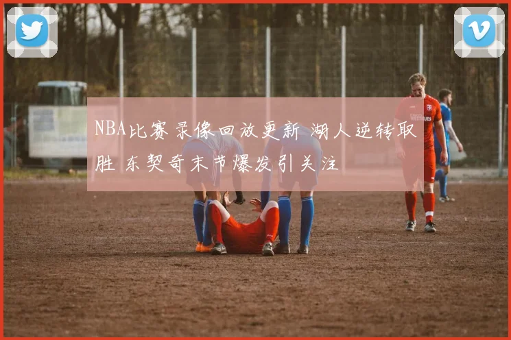 NBA比赛录像回放更新 湖人逆转取胜 东契奇末节爆发引关注