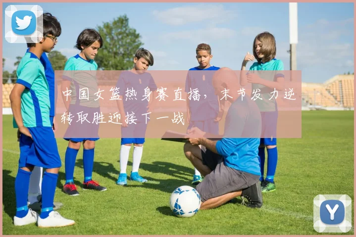 中国女篮热身赛直播，末节发力逆转取胜迎接下一战