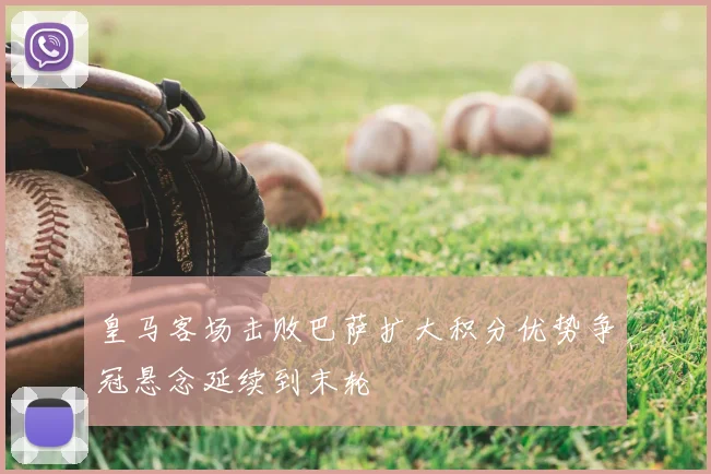 皇马客场击败巴萨扩大积分优势争冠悬念延续到末轮