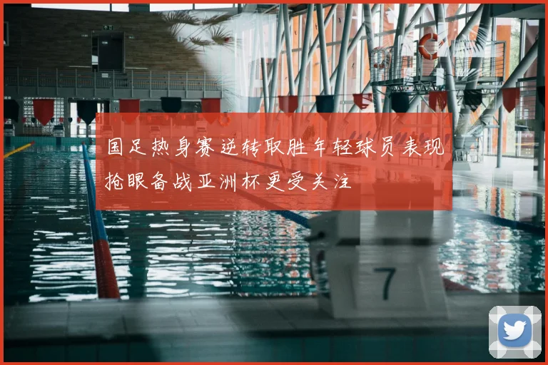 国足热身赛逆转取胜年轻球员表现抢眼备战亚洲杯更受关注