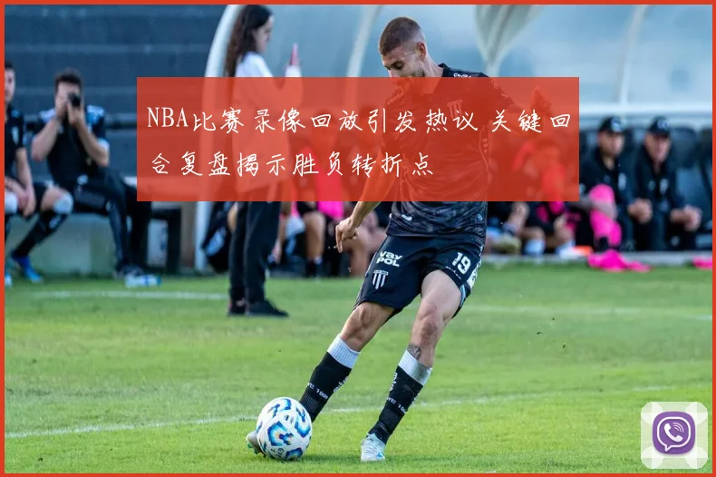 NBA比赛录像回放引发热议 关键回合复盘揭示胜负转折点