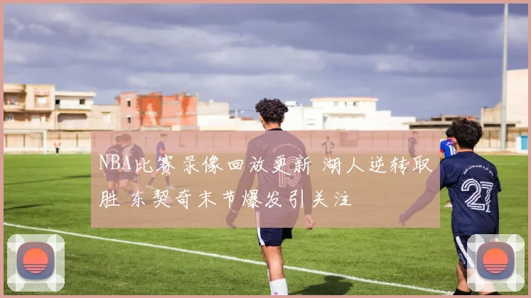 NBA比赛录像回放更新 湖人逆转取胜 东契奇末节爆发引关注