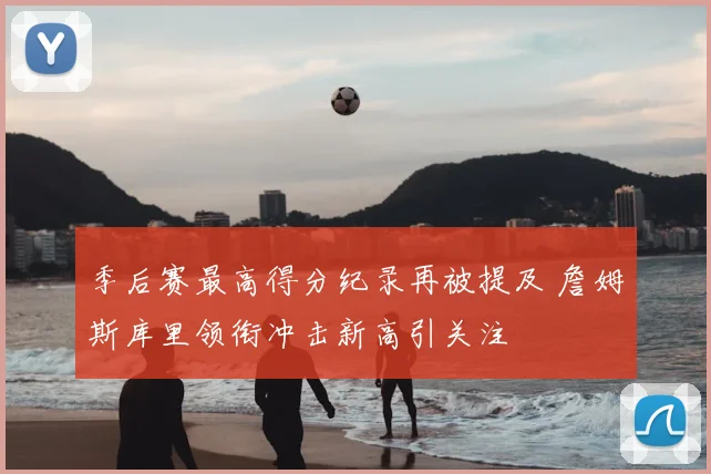 季后赛最高得分纪录再被提及 詹姆斯库里领衔冲击新高引关注