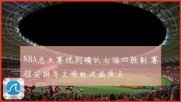 NBA总决赛规则确认七场四胜制 赛程安排与主场轮次成焦点