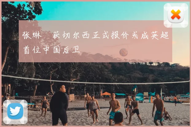 张琳芃获切尔西正式报价或成英超首位中国后卫