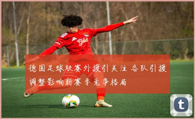 德国足球联赛外援引关注 各队引援调整影响新赛季竞争格局