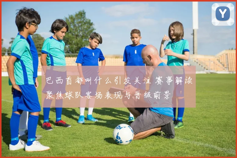 巴西首都叫什么引发关注 赛事解读聚焦球队客场表现与晋级前景