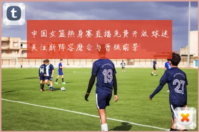 中国女篮热身赛直播免费开放 球迷关注新阵容磨合与晋级前景