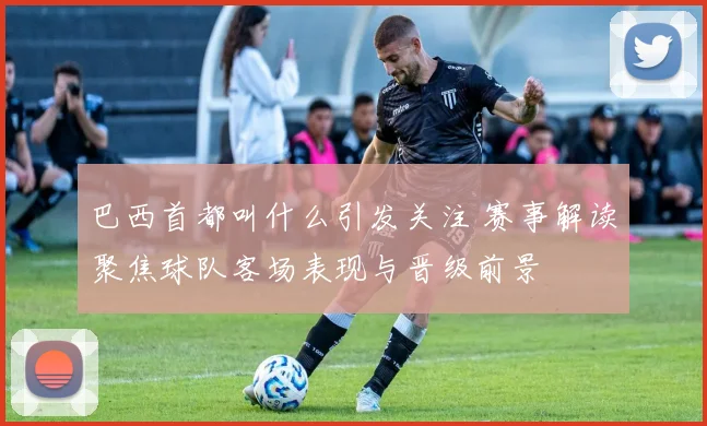 巴西首都叫什么引发关注 赛事解读聚焦球队客场表现与晋级前景