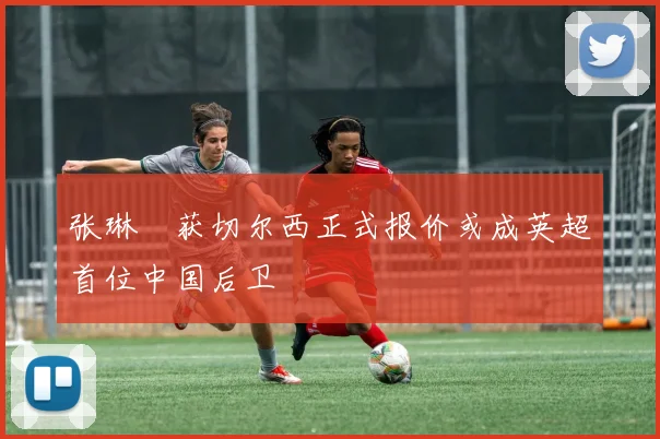 张琳芃获切尔西正式报价或成英超首位中国后卫