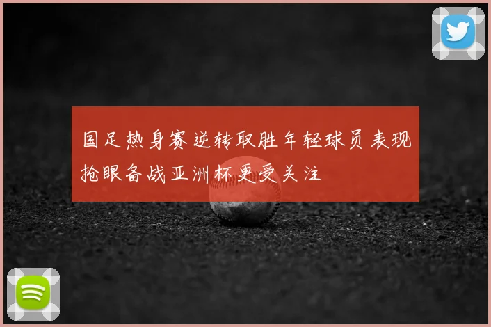 国足热身赛逆转取胜年轻球员表现抢眼备战亚洲杯更受关注