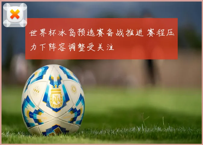 世界杯冰岛预选赛备战推进 赛程压力下阵容调整受关注