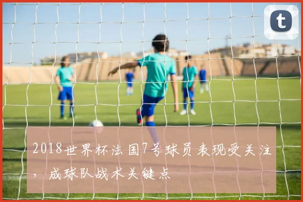 2018世界杯法国7号球员表现受关注,成球队战术关键点
