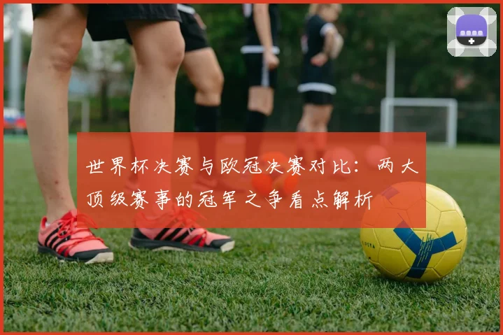 世界杯决赛与欧冠决赛对比：两大顶级赛事的冠军之争看点解析