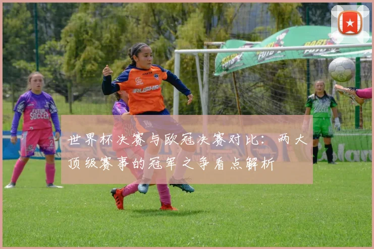 世界杯决赛与欧冠决赛对比：两大顶级赛事的冠军之争看点解析