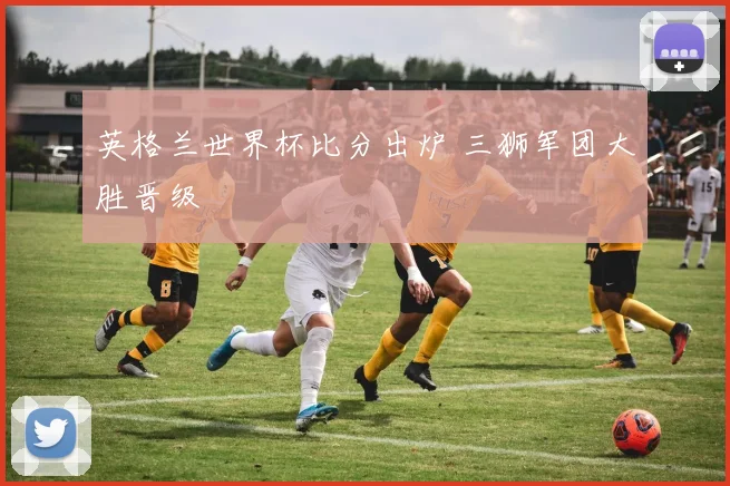 英格兰世界杯比分出炉 三狮军团大胜晋级